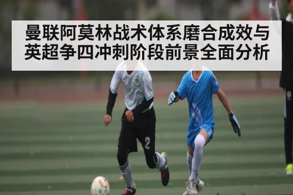 曼联阿莫林战术体系磨合成效与英超争四冲刺阶段前景全面分析
