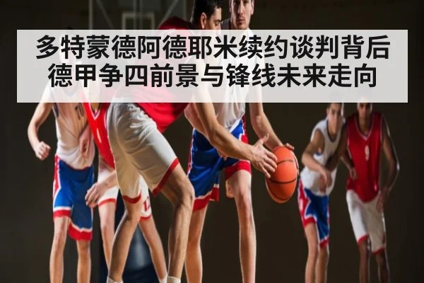 多特蒙德阿德耶米续约谈判背后 德甲争四前景与锋线未来走向